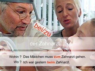 be
i/ z
u
der Zahnarzt
Wohin ? Das Mädchen muss zum Zahnarzt gehen.
Wo ? Ich war gestern beim Zahnarzt.

 