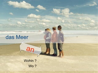 das Meer

an
Wohin ?
Wo ?

 