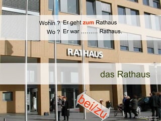 Wohin ? Er geht zum Rathaus
Wo ? Er war ……… Rathaus.

das Rathaus

be
i/z

u

 