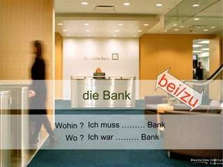 die Bank

be
i/z

Wohin ? Ich muss ……… Bank
Wo ? Ich war ……… Bank

u

 