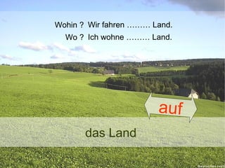 Wohin ? Wir fahren ……… Land.
Wo ? Ich wohne ……… Land.

auf
das Land

 