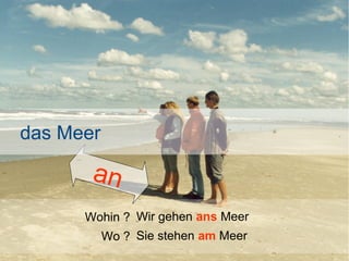 das Meer

an
Wohin ? Wir gehen ans Meer
Wo ? Sie stehen am Meer

 