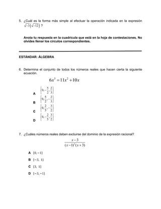 5. ¿Cuál es la forma más simple al efectuar la operación indicada en la expresión
 3 12  ?
Anota tu respuesta en la cuadrícula que está en la hoja de contestaciones. No
olvides llenar los círculos correspondientes.
ESTÁNDAR: ÁLGEBRA
6. Determina el conjunto de todos los números reales que hacen cierta la siguiente
ecuación.
3 2
6 11 10x x x 
A
5 2
0, ,
2 3
 
 
 
B
5 2
0, ,
2 3
 
 
 
C
2 3
0, ,
5 2
 
 
 
D
2 3
0, ,
5 2
 
 
 
7. ¿Cuáles números reales deben excluirse del dominio de la expresión racional?
2
3
( 1) ( 3)
x
x x

 
A {0, −1}
B {−3, 1}
C {3, 1}
D {−3, −1}
 