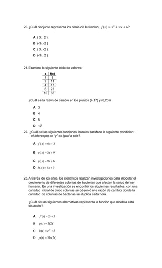 20.¿Cuál conjunto representa los ceros de la función, 𝑓(𝑥) = 𝑥2
+ 5𝑥 + 6?
A { 3, 2 }
B {-3, -2 }
C { 3, -2 }
D {-3, 2 }
21.Examina la siguiente tabla de valores:
x f(x)
1 8
2 11
4 17
6 23
10 35
¿Cuál es la razón de cambio en los puntos (4,17) y (6,23)?
A 3
B 4
C 5
D 17
22. ¿Cuál de las siguientes funciones lineales satisface la siguiente condición:
el intercepto en “y” es igual a seis?
A ( ) 6 3f x x 
B ( ) 3 9g x x 
C ( ) 9 6p x x 
D ( ) 6 9h x x 
23.A través de los años, los científicos realizan investigaciones para modelar el
crecimiento de diferentes colonias de bacterias que afectan la salud del ser
humano. En una investigación se encontró los siguientes resultados: con una
cantidad inicial de cinco colonias se observó una razón de cambio donde la
cantidad de colonias de bacterias se duplica cada hora.
¿Cuál de las siguientes alternativas representa la función que modela esta
situación?
A ( ) 2 5f t t 
B ( ) 5(2)t
g t 
C 2
( ) 5t
h t e 
D ( ) 5ln(2 )p t t
 