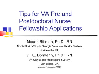 Tips for VA Pre and
Postdoctoral Nurse
Fellowship Applications
Maude Rittman, Ph.D., RN
North Florida/South Georgia Veterans Health System
Gainesville, FL
Jill E. Bormann, Ph.D., RN
VA San Diego Healthcare System
San Diego, CA
(created January 2007)
 