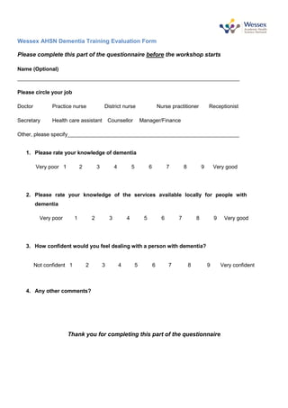 Wessex AHSN Dementia Training Evaluation Form
Please complete this part of the questionnaire before the workshop starts
Name (Optional)
___________________________________________________________________________
Please circle your job
Doctor Practice nurse District nurse Nurse practitioner Receptionist
Secretary Health care assistant Counsellor Manager/Finance
Other, please specify__________________________________________________________
1. Please rate your knowledge of dementia
Very poor 1 2 3 4 5 6 7 8 9 Very good
2. Please rate your knowledge of the services available locally for people with
dementia
Very poor 1 2 3 4 5 6 7 8 9 Very good
3. How confident would you feel dealing with a person with dementia?
Not confident 1 2 3 4 5 6 7 8 9 Very confident
4. Any other comments?
Thank you for completing this part of the questionnaire
 