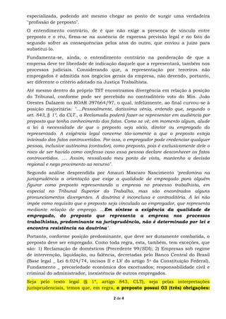 2 de 4
especializada, podendo até mesmo chegar ao ponto de surgir uma verdadeira
"profissão de preposto".
O entendimento contrário, de é que não exige a presença de vínculo entre
preposto e o réu, firma-se na ausência de expressa previsão legal e no fato do
segundo sofrer as consequências pelos atos do outro, que enviou a juízo para
substituí-lo.
Fundamenta-se, ainda, o entendimento contrário na ponderação de que a
empresa deve ter liberdade de indicação daquele que a representará, também nos
processos judiciais. Considerando que, a representação por terceiros não
empregados é admitida nos negócios gerais da empresa, não devendo, portanto,
ser diferente o critério adotado na Justiça Trabalhista.
Até mesmo dentro do próprio TST encontramos divergência em relação à posição
do Tribunal, conforme pode ser percebido no contraditório voto do Min. João
Orestes Dalazem no ROAR 397664/97, o qual, infelizmente, ao final curvou-se à
posição majoritária: "....Pessoalmente, datissima vênia, entendo que, segundo o
art. 843, § 1º, da CLT., a Reclamada poderá fazer-se representar em audiência por
preposto que tenha conhecimento dos fatos. Como se vê, em momento algum, alude
a lei à necessidade de que o preposto seja sócio, diretor ou empregado do
representado. A exigência legal concerne tão-somente a que o preposto esteja
inteirado dos fatos controvertidos. Por isso, o empregador pode credenciar qualquer
pessoa, inclusive autônoma (contador), como preposto, pois é exclusivamente dele o
risco de ser havido como confesso caso essa pessoa declare desconhecer os fatos
controvertidos. .... Assim, ressalvado meu ponto de vista, mantenho a decisão
regional e nego provimento ao recurso".
Segundo análise desprendida por Amauri Mascaro Nascimento "predomina na
jurisprudência a orientação que exige a qualidade de empregado para alguém
figurar como preposto representando a empresa no processo trabalhista, em
especial no Tribunal Superior do Trabalho, mas são encontrados alguns
pronunciamentos divergentes. A doutrina é inconclusa e contraditória. A lei não
impõe como requisito que o preposto seja vinculado ao empregador, que representa
mediante relação de emprego. ...Em síntese a exigência da qualidade de
empregado, do preposto que representa a empresa nos processos
trabalhistas, predominante na jurisprudência, não é determinado por lei e
encontra resistência na doutrina".
Portanto, conforme posição predominante, que deve ser duramente combatida, o
preposto deve ser empregado. Como toda regra, esta, também, tem exceções, que
são: 1) Reclamação de domésticos (Precedente 99/SDI); 2) Empresas sob regime
de intervenção, liquidação, ou falência, decretadas pelo Banco Central do Brasil
(Base legal _ Lei 6.024/74, incisos II e LV do artigo 5o da Constituição Federal),
Fundamento _ precariedade econômica dos excetuados; responsabilidade civil e
criminal do administrador, inexistência de outros empregados.
Seja pelo texto legal (§ 1º, artigo 843, CLT), seja pelas interpretações
jurisprudenciais, temos que, em regra, o preposto possui 03 (três) obrigações:
 