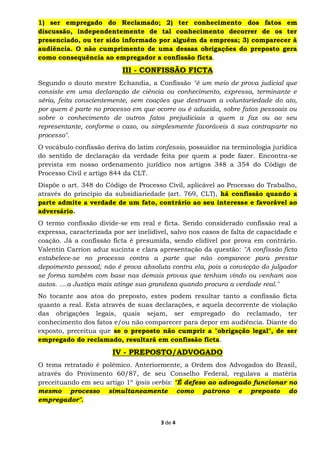3 de 4
1) ser empregado do Reclamado; 2) ter conhecimento dos fatos em
discussão, independentemente de tal conhecimento decorrer de os ter
presenciado, ou ter sido informado por alguém da empresa; 3) comparecer à
audiência. O não cumprimento de uma dessas obrigações do preposto gera
como consequência ao empregador a confissão ficta.
III - CONFISSÃO FICTA
Segundo o douto mestre Echandia, a Confissão "é um meio de prova judicial que
consiste em uma declaração de ciência ou conhecimento, expressa, terminante e
séria, feita conscientemente, sem coações que destruam a voluntariedade do ato,
por quem é parte no processo em que ocorre ou é aduzida, sobre fatos pessoais ou
sobre o conhecimento de outros fatos prejudiciais a quem a faz ou ao seu
representante, conforme o caso, ou simplesmente favoráveis à sua contraparte no
processo".
O vocábulo confissão deriva do latim confessio, possuidor na terminologia jurídica
do sentido de declaração da verdade feita por quem a pode fazer. Encontra-se
prevista em nosso ordenamento jurídico nos artigos 348 a 354 do Código de
Processo Civil e artigo 844 da CLT.
Dispõe o art. 348 do Código de Processo Civil, aplicável ao Processo do Trabalho,
através do princípio da subsidiariedade (art. 769, CLT), há confissão quando a
parte admite a verdade de um fato, contrário ao seu interesse e favorável ao
adversário.
O termo confissão divide-se em real e ficta. Sendo considerado confissão real a
expressa, caracterizada por ser inelidível, salvo nos casos de falta de capacidade e
coação. Já a confissão ficta é presumida, sendo elidível por prova em contrário.
Valentin Carrion aduz sucinta e clara apresentação da questão: "A confissão ficta
estabelece-se no processo contra a parte que não comparece para prestar
depoimento pessoal; não é prova absoluta contra ela, pois a convicção do julgador
se forma também com base nas demais provas que tenham vindo ou venham aos
autos. ....a Justiça mais atinge sua grandeza quando procura a verdade real."
No tocante aos atos do preposto, estes podem resultar tanto a confissão ficta
quanto a real. Esta através de suas declarações, e aquela decorrente de violação
das obrigações legais, quais sejam, ser empregado do reclamado, ter
conhecimento dos fatos e/ou não comparecer para depor em audiência. Diante do
exposto, preceitua que se o preposto não cumprir a "obrigação legal", de ser
empregado do reclamado, resultará em confissão ficta.
IV - PREPOSTO/ADVOGADO
O tema retratado é polêmico. Anteriormente, a Ordem dos Advogados do Brasil,
através do Provimento 60/87, de seu Conselho Federal, regulava a matéria
preceituando em seu artigo 1º ipsis verbis: "É defeso ao advogado funcionar no
mesmo processo simultaneamente como patrono e preposto do
empregador".
 