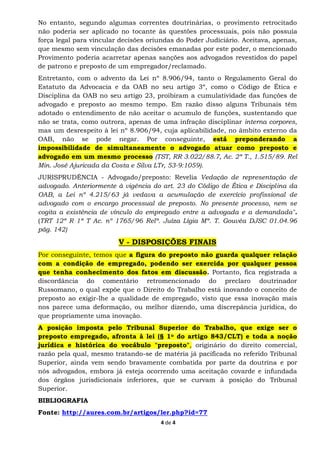 4 de 4
No entanto, segundo algumas correntes doutrinárias, o provimento retrocitado
não poderia ser aplicado no tocante às questões processuais, pois não possuía
força legal para vincular decisões oriundas do Poder Judiciário. Aceitava, apenas,
que mesmo sem vinculação das decisões emanadas por este poder, o mencionado
Provimento poderia acarretar apenas sanções aos advogados revestidos do papel
de patrono e preposto de um empregador/reclamado.
Entretanto, com o advento da Lei nº 8.906/94, tanto o Regulamento Geral do
Estatuto da Advocacia e da OAB no seu artigo 3º, como o Código de Ética e
Disciplina da OAB no seu artigo 23, proibiram a cumulatividade das funções de
advogado e preposto ao mesmo tempo. Em razão disso alguns Tribunais têm
adotado o entendimento de não aceitar o acumulo de funções, sustentando que
não se trata, como outrora, apenas de uma infração disciplinar interna corpores,
mas um desrespeito à lei nº 8.906/94, cuja aplicabilidade, no âmbito externo da
OAB, não se pode negar. Por conseguinte, está preponderando a
impossibilidade de simultaneamente o advogado atuar como preposto e
advogado em um mesmo processo (TST, RR 3.022/88.7, Ac. 2ª T., 1.515/89. Rel
Min. José Ajuricada da Costa e Silva LTr, 53-9:1059).
JURISPRUDÊNCIA - Advogado/preposto: Revelia Vedação de representação de
advogado. Anteriormente à vigência do art. 23 do Código de Ética e Disciplina da
OAB, a Lei nº 4.215/63 já vedava a acumulação de exercício profissional de
advogado com o encargo processual de preposto. No presente processo, nem se
cogita a existência de vínculo do empregado entre a advogada e a demandada".
(TRT 12ª R 1ª T Ac. nº 1765/96 Relª. Juíza Lígia Mª. T. Gouvêa DJSC 01.04.96
pág. 142)
V - DISPOSIÇÕES FINAIS
Por conseguinte, temos que a figura do preposto não guarda qualquer relação
com a condição de empregado, podendo ser exercida por qualquer pessoa
que tenha conhecimento dos fatos em discussão. Portanto, fica registrada a
discordância do comentário retromencionado do preclaro doutrinador
Russomano, o qual expõe que o Direito do Trabalho está inovando o conceito de
preposto ao exigir-lhe a qualidade de empregado, visto que essa inovação mais
nos parece uma deformação, ou melhor dizendo, uma discrepância jurídica, do
que propriamente uma inovação.
A posição imposta pelo Tribunal Superior do Trabalho, que exige ser o
preposto empregado, afronta à lei (§ 1o do artigo 843/CLT) e toda a noção
jurídica e histórica do vocábulo "preposto", originário do direito comercial,
razão pela qual, mesmo tratando-se de matéria já pacificada no referido Tribunal
Superior, ainda vem sendo bravamente combatida por parte da doutrina e por
nós advogados, embora já esteja ocorrendo uma aceitação covarde e infundada
dos órgãos jurisdicionais inferiores, que se curvam à posição do Tribunal
Superior.
BIBLIOGRAFIA
Fonte: http://aures.com.br/artigos/ler.php?id=77
 