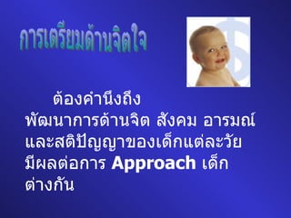 การเตรียมด้านจิตใจ ต้องคำนึงถึง พัฒนาการด้านจิต สังคม อารมณ์ และสติปัญญาของเด็กแต่ละวัย มีผลต่อการ  Approach  เด็ก ต่างกัน 