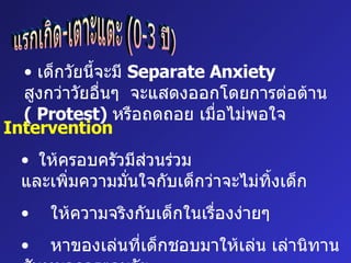 แรกเกิด-เตาะแตะ (0-3 ปี) เด็กวัยนี้จะมี  Separate Anxiety  สูงกว่าวัยอื่นๆ  จะแสดงออกโดยการต่อต้าน  (  Protest)  หรือถดถอย เมื่อไม่พอใจ  Intervention ให้ครอบครัวมีส่วนร่วม และเพิ่มความมั่นใจกับเด็กว่าจะไม่ทิ้งเด็ก ให้ความจริงกับเด็กในเรื่องง่ายๆ หาของเล่นที่เด็กชอบมาให้เล่น เล่านิทาน สันทนาการตามวัย 