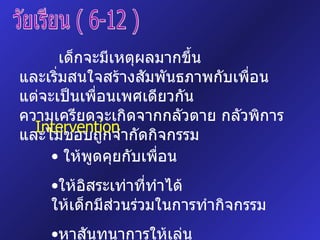 วัยเรียน ( 6-12 ) เด็กจะมีเหตุผลมากขึ้น  และเริ่มสนใจสร้างสัมพันธภาพกับเพื่อน  แต่จะเป็นเพื่อนเพศเดียวกัน  ความเครียดจะเกิดจากกลัวตาย กลัวพิการ  และไม่ชอบถูกจำกัดกิจกรรม Intervention ให้พูดคุยกับเพื่อน  ให้อิสระเท่าที่ทำได้ ให้เด็กมีส่วนร่วมในการทำกิจกรรม หาสันทนาการให้เล่น 