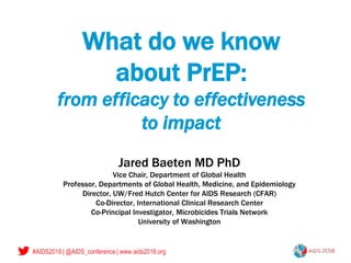 #AIDS2018 | @AIDS_conference | www.aids2018.org
What do we know
about PrEP:
from efficacy to effectiveness
to impact
Jared Baeten MD PhD
Vice Chair, Department of Global Health
Professor, Departments of Global Health, Medicine, and Epidemiology
Director, UW/Fred Hutch Center for AIDS Research (CFAR)
Co-Director, International Clinical Research Center
Co-Principal Investigator, Microbicides Trials Network
University of Washington
 