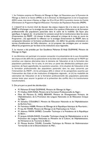 1. Sur l'initiative conjointe du Ministère de l'Elevage du Niger, de l'Association pour la Promotion de
l'Elevage au Sahel et en Savane (APESS) et de la Direction du Développement et de la Coopération
(DDC) suisse, s’est tenue à Niamey, au Niger, les 22 et 23 juin 2015, la première réunion du Comité
d'Orientation du Programme Régional d'Education / Formation des Populations Pastorales (PREPP).
2. L’objectif de la réunion était de discuter des enjeux majeurs liés à la mise en œuvre du
PREPP et d'échanger sur la stratégie de promotion d'un système d'éducation et de formation
professionnelle des populations pastorales dans le cadre de la mobilité. De façon plus
spécifique, il s'agissait de : (i) présenter le contexte actuel de la transhumance dans les zones
d'intervention du PREPP ; (ii) dresser le bilan exhaustif et critique de la mise en ouvre du
Programme ; (iii) approfondir la réflexion sur la stratégie d'intervention du PREPP, dans sa
composante éducation et formation professionnelle ; (iv) définir les grandes orientations en
termes d'amélioration de l'offre éducative ; et (v) proposer des stratégies pour un soutien
effectif du programme par les Etats et les institutions sous-régionales.
3. La réunion a été présidée par Son Excellence Mahaman El Hadji OUSMANE, Ministre de
l’Elevage du Niger.
4. Les Ministres ont participé à la session consacrée à la présentation de la vue d'ensemble
des enjeux et des défis liés au pastoralisme et du bilan des activités menées par le PREPP qui
constitue une réponse alternative dans le domaine de l'éducation et de la formation des
populations pastorales. Par la suite, ils ont tenu un panel des décideur(e)s politiques pour
examiner, de façon approfondie, les questions suivantes : (i) la situation de l'éducation et de
la formation professionnelle des populations pastorales dans les pays concernés par
l'intervention du PREPP ; (ii) les principaux défis à relever et les perspectives ouvertes par
l'intervention des Etats et des Institutions d'intégration régionale ; et (iii) les modalités de
valorisation de l'éducation et de la formation professionnelle des populations pastorales
comme levier pour assurer la gestion et la prévention des conflits liés à la transhumance
transfrontalière.
5. Ont pris part au panel des décideur(e)s :
• M. Mahaman El Hadji OUSMANE, Ministre de l’Elevage du Niger ;
• M. Chaïbou DAN INNA, Ministre de la Formation Professionnelle du Niger ;
• Mme Ali Mariama EL HADJ IBRAHIM, Ministre de l'Enseignement Primaire, de
l'Alphabétisation, de la Promotion des Langues Nationales et de l'Education Civique
du Niger ;
• M. Samadou COULIBALY, Ministre de l'Education Nationale et de l'Alphabétisation
du Burkina Faso ;
• Dr Fatimétou HABIB, Ministre de l'Elevage de la République Islamique de Mauritanie ;
• M. Issa Ali TAHER, Ministre de l'Elevage et de l'Hydraulique du Tchad ;
• M. Adamou MAMA SAMBO, Conseiller Technique à la Présidence de la République
du Bénin ;
• M. Jacques AGUIA-DAHO, Conseiller Technique chargé de l'Alphabétisation et de la
Promotion des Langues Nationales au Ministère de la Culture, de l'Alphabétisation,
de l'Artisanat et du Tourisme du Bénin ;
• M. Moussa Ibrahim TOURE, Conseiller Technique du Ministre de l'Administration
Territoriale et de la Décentralisation du Mali ;
 