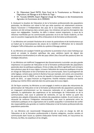 • Dr. Pidemnéwé Steed PATO, Point Focal de la Transhumance au Ministère de
l'Agriculture, de l'Elevage et de la Pêche du Togo ;
• Dr. Yacouba SANON, Expert Régional chargé des Politiques et des Investissements
Agricoles à la Commission de la CEDEAO.
6. Analysant la situation de l'éducation et de la formation professionnelle des populations
pastorales, les Ministres ont relevé le fait que cette question est relativement ancienne.
Depuis l'accession à l'indépendance des pays de la sous-région, plusieurs tentatives de
solutions ont été entreprises dans certains pays. Ces initiatives ont permis d'enregistrer des
acquis non négligeables. Toutefois, les défis à relever restent importants, à cause de la
réticence manifestée par les communautés pastorales vis-à-vis de l'école moderne, en lien
avec le caractère inappropriée des offres d'éducation et de formation professionnelle.
7. Les Ministres ont constaté l'évolution de la vision du pastoralisme et de transhumance qui
se traduit par la reconnaissance des atouts de la mobilité et l'affirmation de la nécessité
d'adapter l'offre d'éducation aux réalités du système d'élevage pastoral.
8. Les Ministres ont souligné l'intérêt que présente la promotion d'une vision holistique qui
prend en compte la situation spécifique des pays sahéliens (point de départ des
transhumants transfrontaliers) et celle des pays côtiers (lieu d'accueil des pasteurs) dans les
stratégies éducatives.
9. Les Ministres ont réaffirmé l'engagement des Gouvernements à accorder une plus grande
importance à la question de l'éducation et de la formation professionnelle des populations
pastorales dans les politiques publiques. D'ores et déjà, des efforts significatifs sont entrepris
dans plusieurs pays de la sous-région, à travers l'allocation de ressources publiques à la prise
en charge de l'éducation et de la formation de ces communautés. Dans le prolongement de
cette logique, certains pays comme le Burkina Faso par exemple, ont conclu une convention
de partenariat avec le PREPP, au terme de laquelle le Gouvernement s'engage à fournir, à
partir de 2015, un appui financier au Programme. Pareille initiative constitue une bonne
pratique qui mérite d'être valorisée dans les autres pays de la sous-région.
10. De façon unanime, les Ministres se sont engagés à mettre en place des mécanismes de
pérennisation de l'éducation et de la formation professionnelle des populations pastorales,
en s'appuyant prioritairement sur les ressources nationales et en valorisant, de façon
optimale, la capitalisation des expériences et les technologies de l'information et de la
communication, mais aussi le potentiel de recherche, en vue de mettre au point des
systèmes plus adaptés d'éducation des enfants des populations mobiles. Ils ont insisté sur la
nécessité de renforcer l'intégration intersectorielle, mais aussi le partenariat entre les
institutions publiques et les organisations de la société auxquelles il conviendrait de confier
des responsabilités plus grandes en matière d'éducation et de formation professionnelle des
populations pastorales.
11. Les Ministres ont recommandé l'élargissement de la prise en charge du défi de
l'éducation et de la formation professionnelle à d'autres catégories, couches sociales et
communautés dont l'accès au système d'éducation formel reste limité, en l'occurrence les
femmes, les filles, les orpailleurs et les refugiés.
 