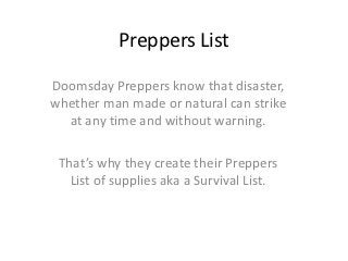 Preppers List

Doomsday Preppers know that disaster,
whether man made or natural can strike
  at any time and without warning.

 That’s why they create their Preppers
   List of supplies aka a Survival List.
 