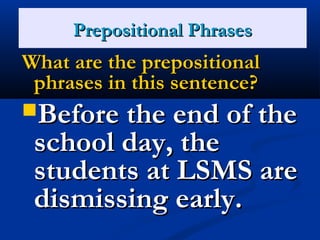 PPrreeppoossiittiioonnaall PPhhrraasseess 
WWhhaatt aarree tthhee pprreeppoossiittiioonnaall 
pphhrraasseess iinn tthhiiss sseenntteennccee?? 
BBeeffoorree tthhee eenndd ooff tthhee 
sscchhooooll ddaayy,, tthhee 
ssttuuddeennttss aatt LLSSMMSS aarree 
ddiissmmiissssiinngg eeaarrllyy.. 
 