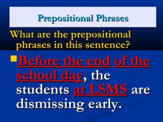 PPrreeppoossiittiioonnaall PPhhrraasseess 
WWhhaatt aarree tthhee pprreeppoossiittiioonnaall 
pphhrraasseess iinn tthhiiss sseenntteennccee?? 
BBeeffoorree tthhee eenndd ooff tthhee 
sscchhooooll ddaayy,, tthhee 
ssttuuddeennttss aatt LLSSMMSS aarree 
ddiissmmiissssiinngg eeaarrllyy.. 
 