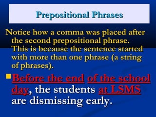 PPrreeppoossiittiioonnaall PPhhrraasseess 
Notice hhooww aa ccoommmmaa wwaass ppllaacceedd aafftteerr 
tthhee sseeccoonndd pprreeppoossiittiioonnaall pphhrraassee.. 
TThhiiss iiss bbeeccaauussee tthhee sseenntteennccee ssttaarrtteedd 
wwiitthh mmoorree tthhaann oonnee pphhrraassee ((aa ssttrriinngg 
ooff pphhrraasseess)).. 
BBeeffoorree tthhee eenndd ooff tthhee sscchhooooll 
ddaayy,, tthhee ssttuuddeennttss aatt LLSSMMSS 
aarree ddiissmmiissssiinngg eeaarrllyy.. 
