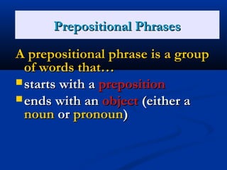 PPrreeppoossiittiioonnss 
PPrreeppoossiittiioonnaall PPhhrraasseess 
AA pprreeppoossiittiioonnaall pphhrraassee iiss aa ggrroouupp 
ooff wwoorrddss tthhaatt…… 
ssttaarrttss wwiitthh aa pprreeppoossiittiioonn 
eennddss wwiitthh aann oobbjjeecctt ((eeiitthheerr aa 
nnoouunn oorr pprroonnoouunn)) 
 