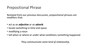 Prepositional Phrase
Restated from our previous discussion, prepositional phrases are
modifiers that:
• act as an adjective or an adverb
• locate something in time and space
• modifying a noun
• tell when or where or under what conditions something happened
They communicate some kind of relationship.
 