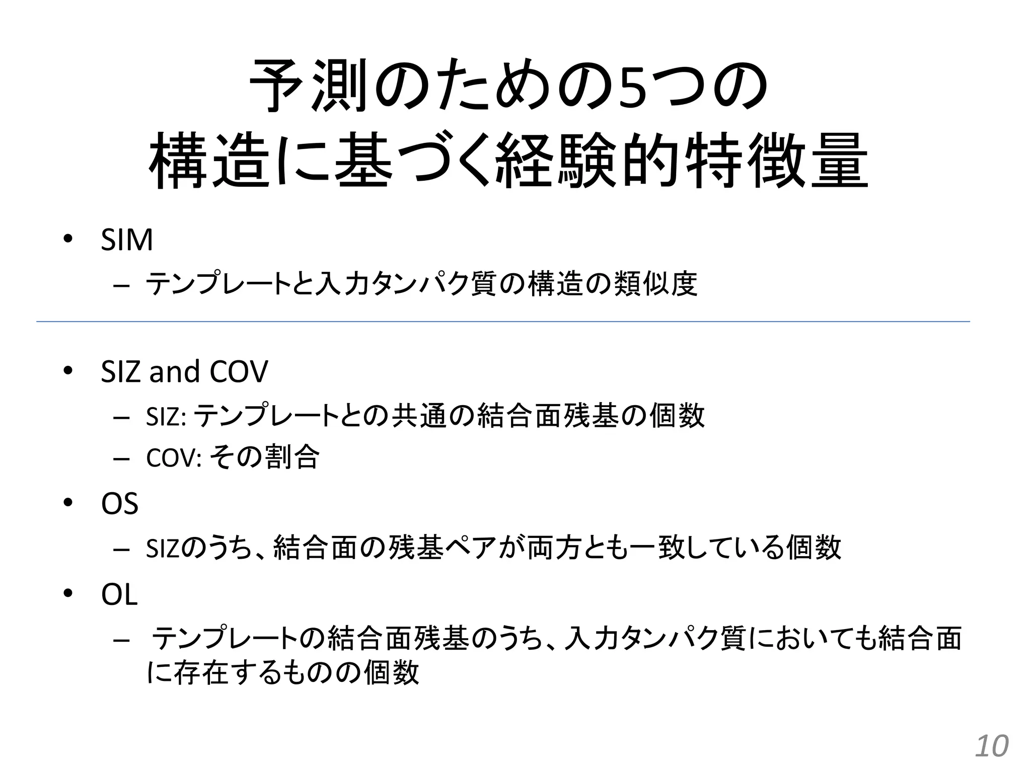 予測のための5つの
構造に基づく経験的特徴量
• SIM
– テンプレートと入力タンパク質の構造の類似度
• SIZ and COV
– SIZ: テンプレートとの共通の結合面残基の個数
– COV: その割合
• OS
– SIZのうち、結合面の残基ペアが両方とも一致している個数
• OL
– テンプレートの結合面残基のうち、入力タンパク質においても結合面
に存在するものの個数
10
 