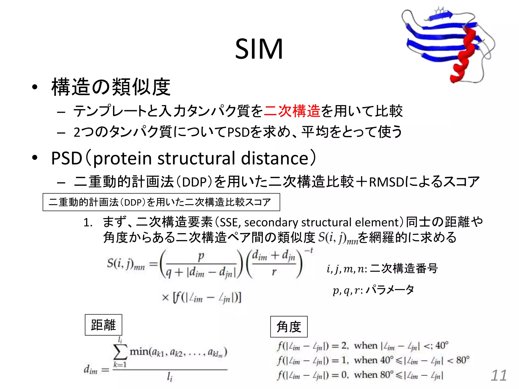 SIM
• 構造の類似度
– テンプレートと入力タンパク質を二次構造を用いて比較
– 2つのタンパク質についてPSDを求め、平均をとって使う
• PSD（protein structural distance）
– 二重動的計画法（DDP）を用いた二次構造比較＋RMSDによるスコア
1. まず、二次構造要素（SSE, secondary structural element）同士の距離や
角度からある二次構造ペア間の類似度 を網羅的に求める
11
距離 角度
𝑝, 𝑞, 𝑟: パラメータ
𝑖, 𝑗, 𝑚, 𝑛: 二次構造番号
二重動的計画法（DDP）を用いた二次構造比較スコア
 