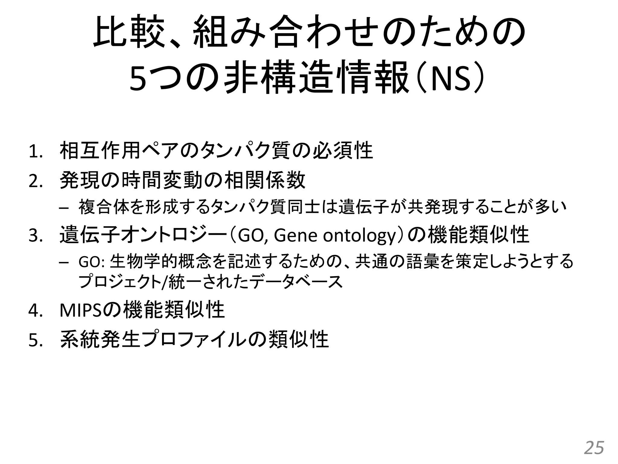比較、組み合わせのための
5つの非構造情報（NS）
1. 相互作用ペアのタンパク質の必須性
2. 発現の時間変動の相関係数
– 複合体を形成するタンパク質同士は遺伝子が共発現することが多い
3. 遺伝子オントロジー（GO, Gene ontology）の機能類似性
– GO: 生物学的概念を記述するための、共通の語彙を策定しようとする
プロジェクト/統一されたデータベース
4. MIPSの機能類似性
5. 系統発生プロファイルの類似性
25
 