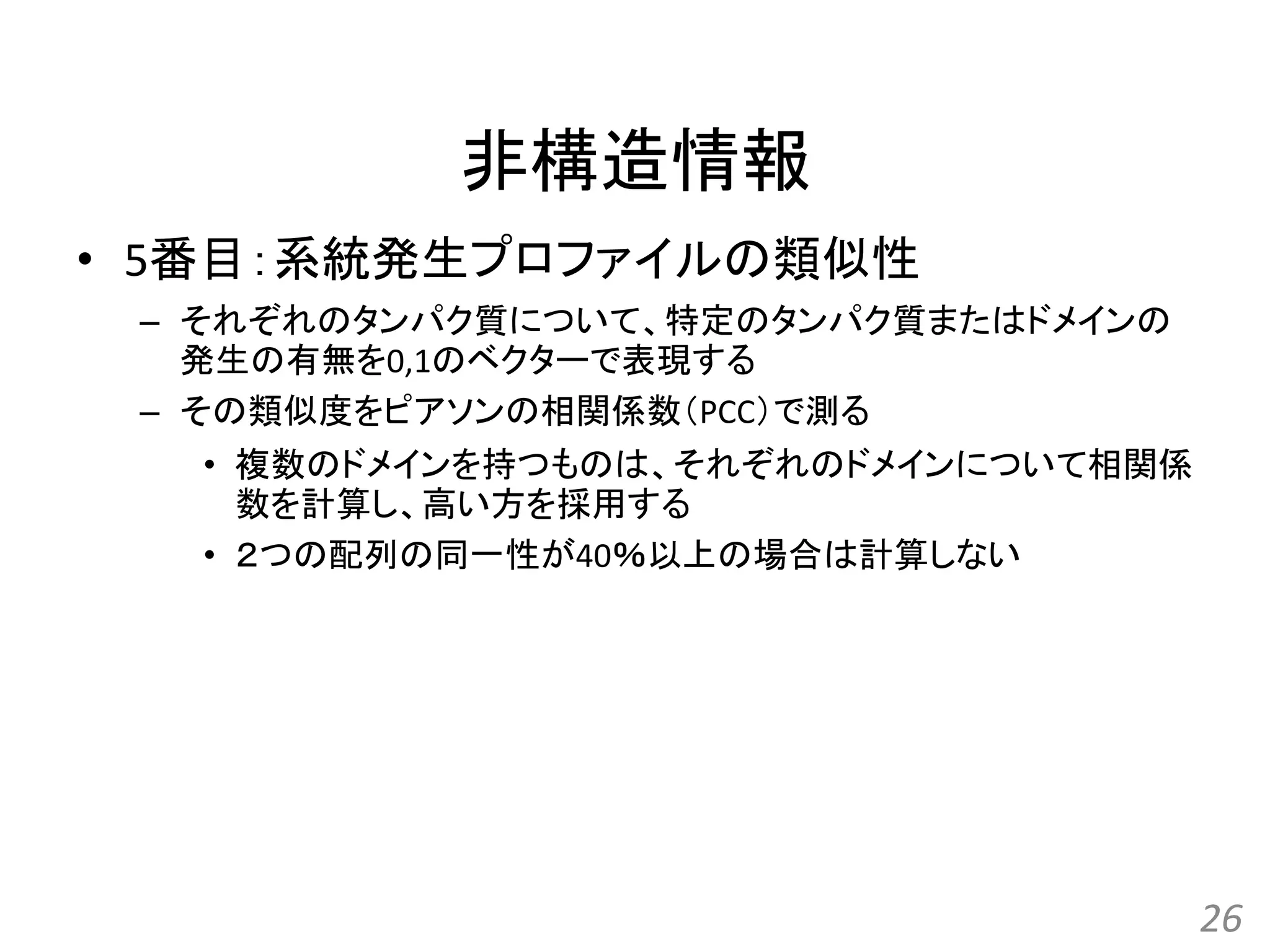 非構造情報
• 5番目：系統発生プロファイルの類似性
– それぞれのタンパク質について、特定のタンパク質またはドメインの
発生の有無を0,1のベクターで表現する
– その類似度をピアソンの相関係数（PCC）で測る
• 複数のドメインを持つものは、それぞれのドメインについて相関係
数を計算し、高い方を採用する
• ２つの配列の同一性が40％以上の場合は計算しない
26
 