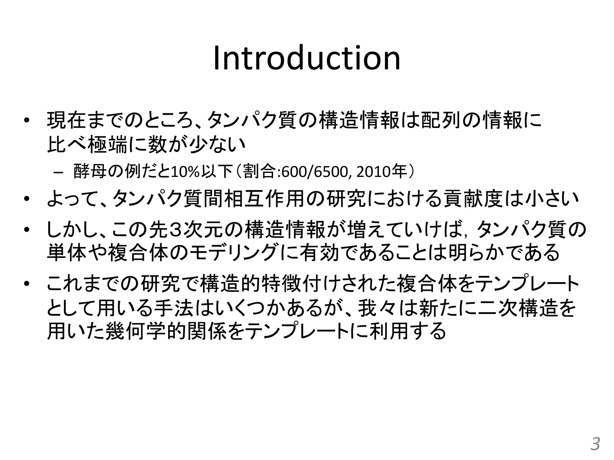Introduction
• 現在までのところ、タンパク質の構造情報は配列の情報に
比べ極端に数が少ない
– 酵母の例だと10%以下（割合:600/6500, 2010年）
• よって、タンパク質間相互作用の研究における貢献度は小さい
• しかし、この先３次元の構造情報が増えていけば，タンパク質の
単体や複合体のモデリングに有効であることは明らかである
• これまでの研究で構造的特徴付けされた複合体をテンプレート
として用いる手法はいくつかあるが、我々は新たに二次構造を
用いた幾何学的関係をテンプレートに利用する
3
 