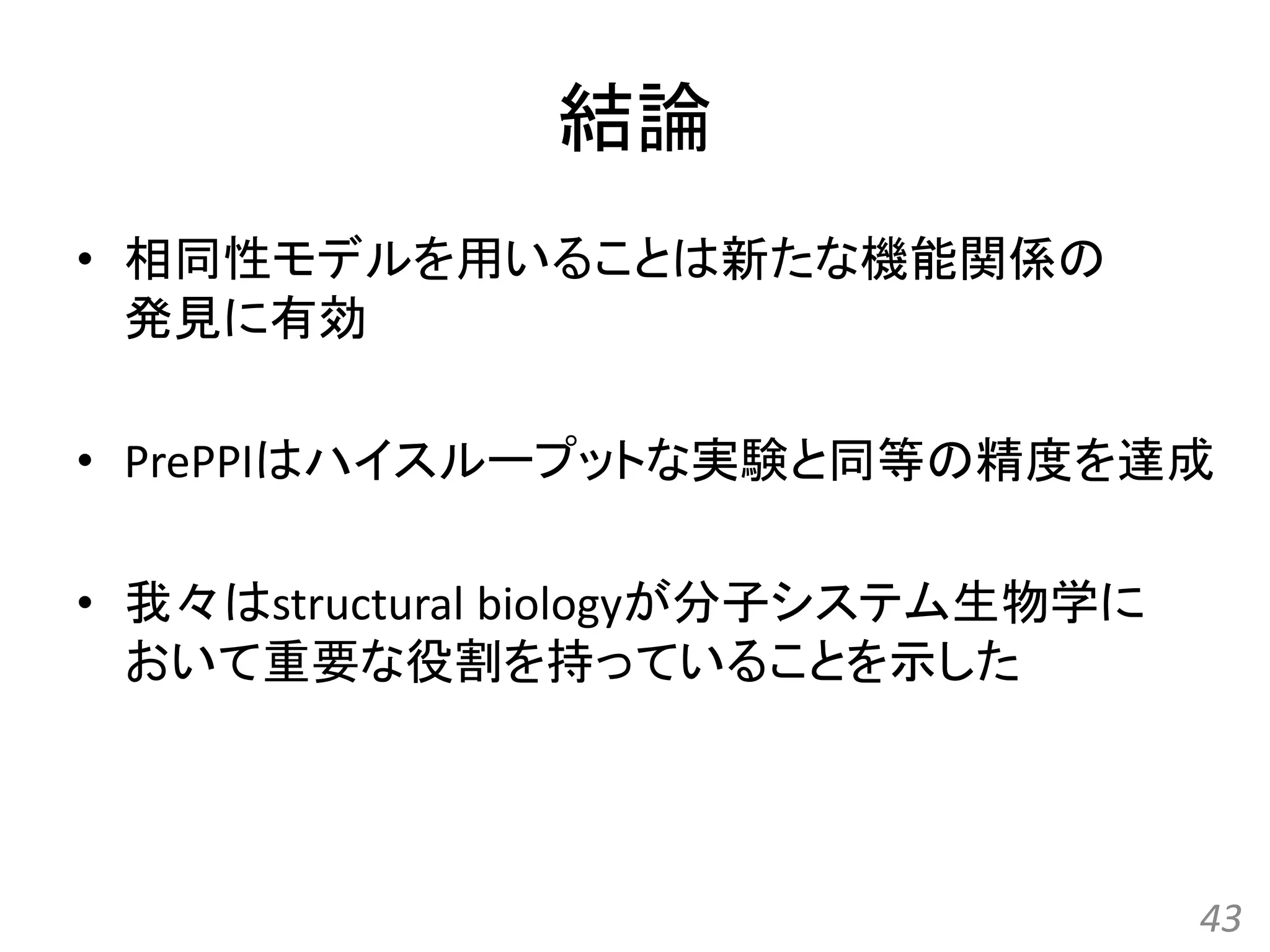 結論
• 相同性モデルを用いることは新たな機能関係の
発見に有効
• PrePPIはハイスループットな実験と同等の精度を達成
• 我々はstructural biologyが分子システム生物学に
おいて重要な役割を持っていることを示した
43
 