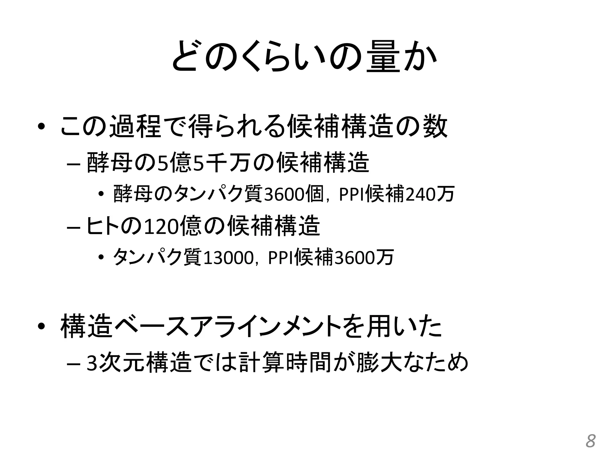 どのくらいの量か
• この過程で得られる候補構造の数
– 酵母の5億5千万の候補構造
• 酵母のタンパク質3600個，PPI候補240万
– ヒトの120億の候補構造
• タンパク質13000，PPI候補3600万
• 構造ベースアラインメントを用いた
– 3次元構造では計算時間が膨大なため
8
 