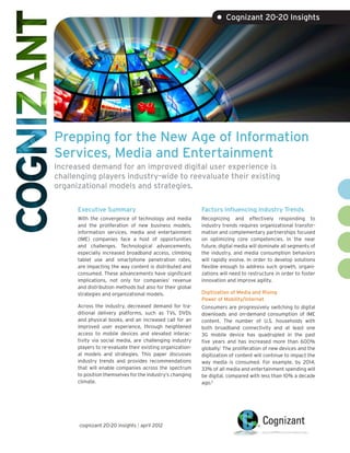 • Cognizant 20-20 Insights




Prepping for the New Age of Information
Services, Media and Entertainment
Increased demand for an improved digital user experience is
challenging players industry-wide to reevaluate their existing
organizational models and strategies.

      Executive Summary                                     Factors Influencing Industry Trends
      With the convergence of technology and media          Recognizing and effectively responding to
      and the proliferation of new business models,         industry trends requires organizational transfor-
      information services, media and entertainment         mation and complementary partnerships focused
      (IME) companies face a host of opportunities          on optimizing core competencies. In the near
      and challenges. Technological advancements,           future, digital media will dominate all segments of
      especially increased broadband access, climbing       the industry, and media consumption behaviors
      tablet use and smartphone penetration rates,          will rapidly evolve. In order to develop solutions
      are impacting the way content is distributed and      flexible enough to address such growth, organi-
      consumed. These advancements have significant         zations will need to restructure in order to foster
      implications, not only for companies’ revenue         innovation and improve agility.
      and distribution methods but also for their global
      strategies and organizational models.                 Digitization of Media and Rising
                                                            Power of Mobility/Internet
      Across the industry, decreased demand for tra-        Consumers are progressively switching to digital
      ditional delivery platforms, such as TVs, DVDs        downloads and on-demand consumption of IME
      and physical books, and an increased call for an      content. The number of U.S. households with
      improved user experience, through heightened          both broadband connectivity and at least one
      access to mobile devices and elevated interac-        3G mobile device has quadrupled in the past
      tivity via social media, are challenging industry     five years and has increased more than 600%
      players to re-evaluate their existing organization-   globally.1 The proliferation of new devices and the
      al models and strategies. This paper discusses        digitization of content will continue to impact the
      industry trends and provides recommendations          way media is consumed. For example, by 2014,
      that will enable companies across the spectrum        33% of all media and entertainment spending will
      to position themselves for the industry’s changing    be digital, compared with less than 10% a decade
      climate.                                              ago.2




      cognizant 20-20 insights | april 2012
 