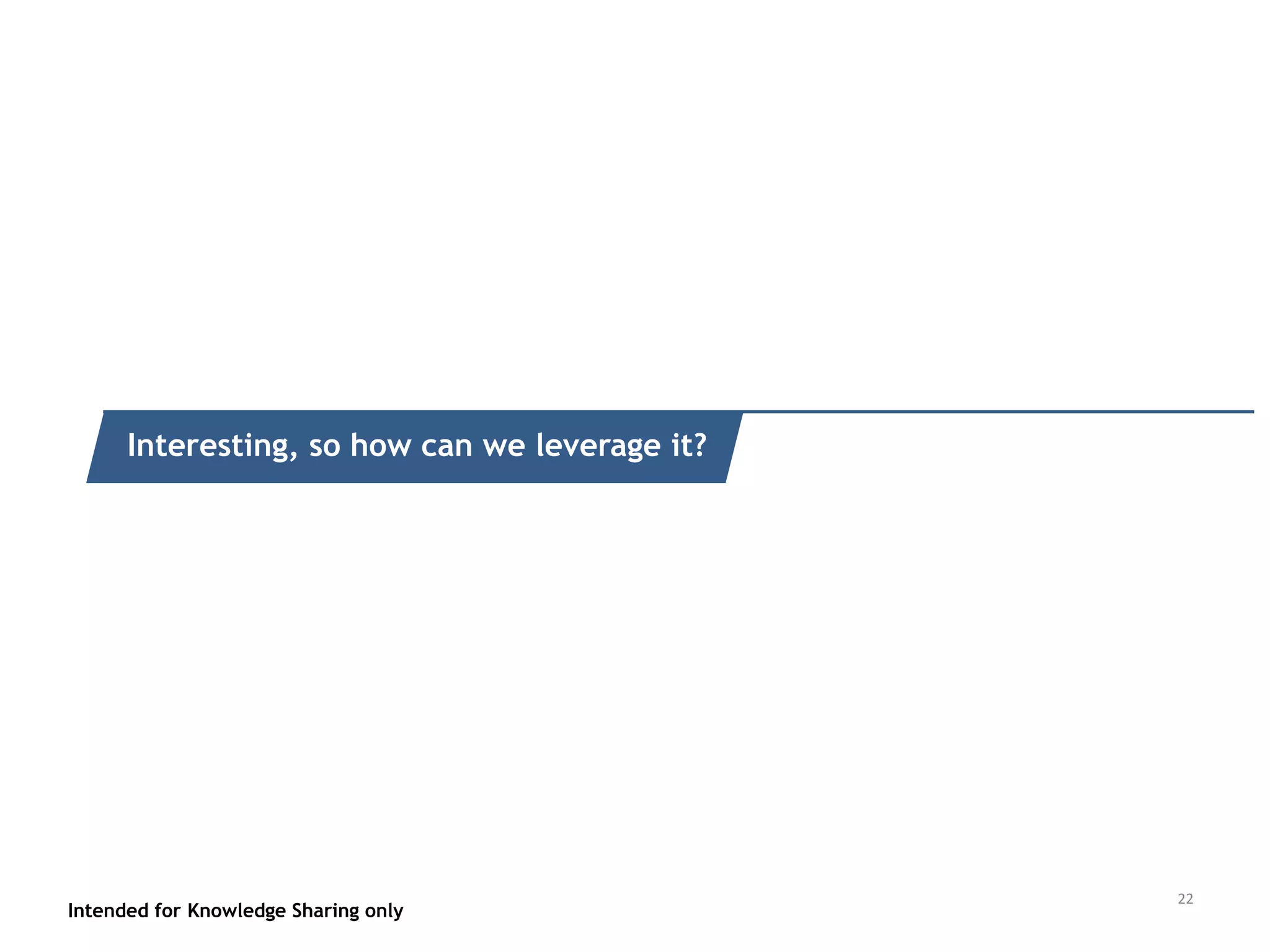 LOT OF STRENGTHS, BUT REQUIRES SYSTEM EVOLUTION & POLICY ACCEPTANCE
Intended for Knowledge Sharing only 21
• Scale
• Speed
• Efficiency
• Precision
• Brutal Focus (no emotions, politics)
• Tech evolution
• Fit awareness (use cases)
• Customer knowledge
• Fuzzy Logic handling
• Digital Signal ->Data Instrumentation
• Regulation, privacy concerns
• Globalisation capabilities
• Hacking
• Moral/emotional issues/Common
sense/Irrationality
• Investment
• Sufficient data
• Fixed structure
• Infra Maturity: Tech, Cloud & internet
• Device Intelligence bandwidth
SWOT
STRENGTHS WEAKNESSES
THREATSOPPORTUNITIES
 