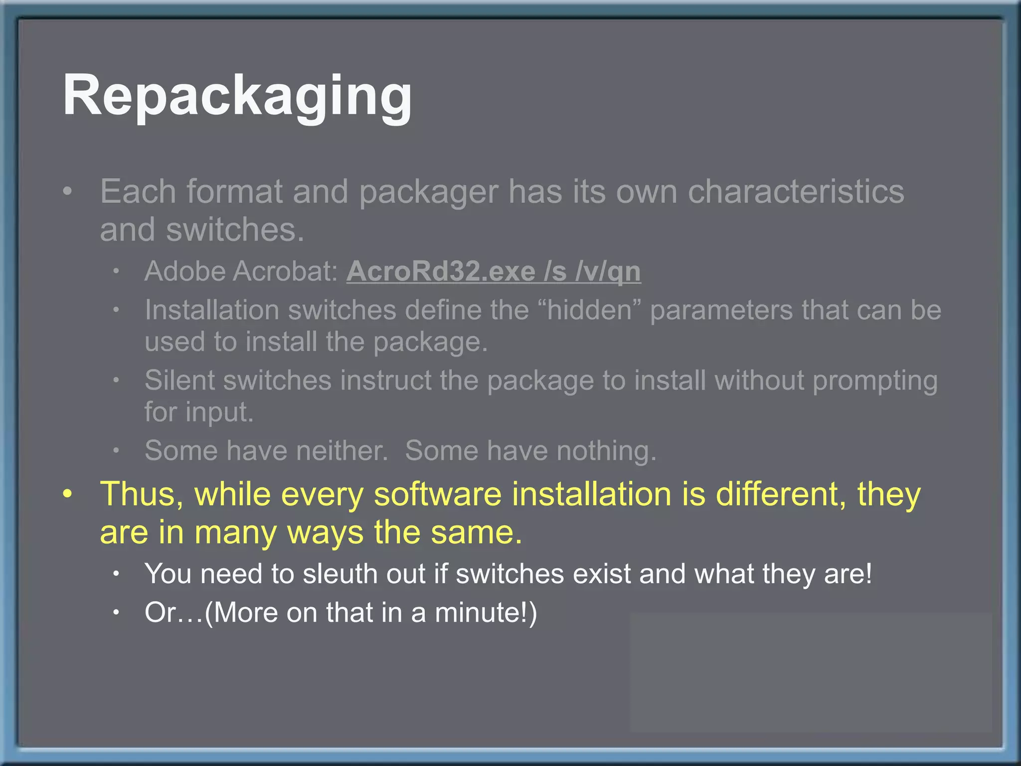 Repackaging Each format and packager has its own characteristics and switches. Adobe Acrobat:  AcroRd32.exe /s /v/qn Installation switches define the  “hidden” parameters that can be used to install the package. Silent switches instruct the package to install without prompting for input. Some have neither.  Some have nothing. Thus, while every software installation is different, they are in many ways the same. You need to sleuth out if switches exist and what they are! Or…(More on that in a minute!) 