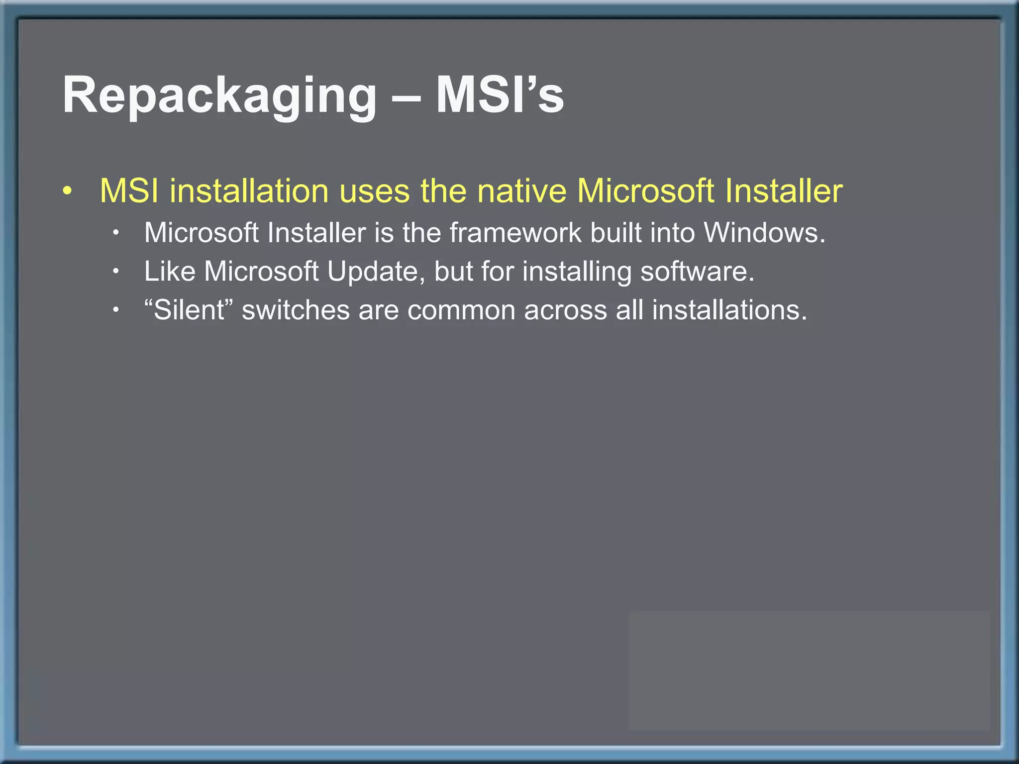Repackaging – MSI ’s MSI installation uses the native Microsoft Installer Microsoft Installer is the framework built into Windows. Like Microsoft Update, but for installing software. “ Silent” switches are common across all installations. 
