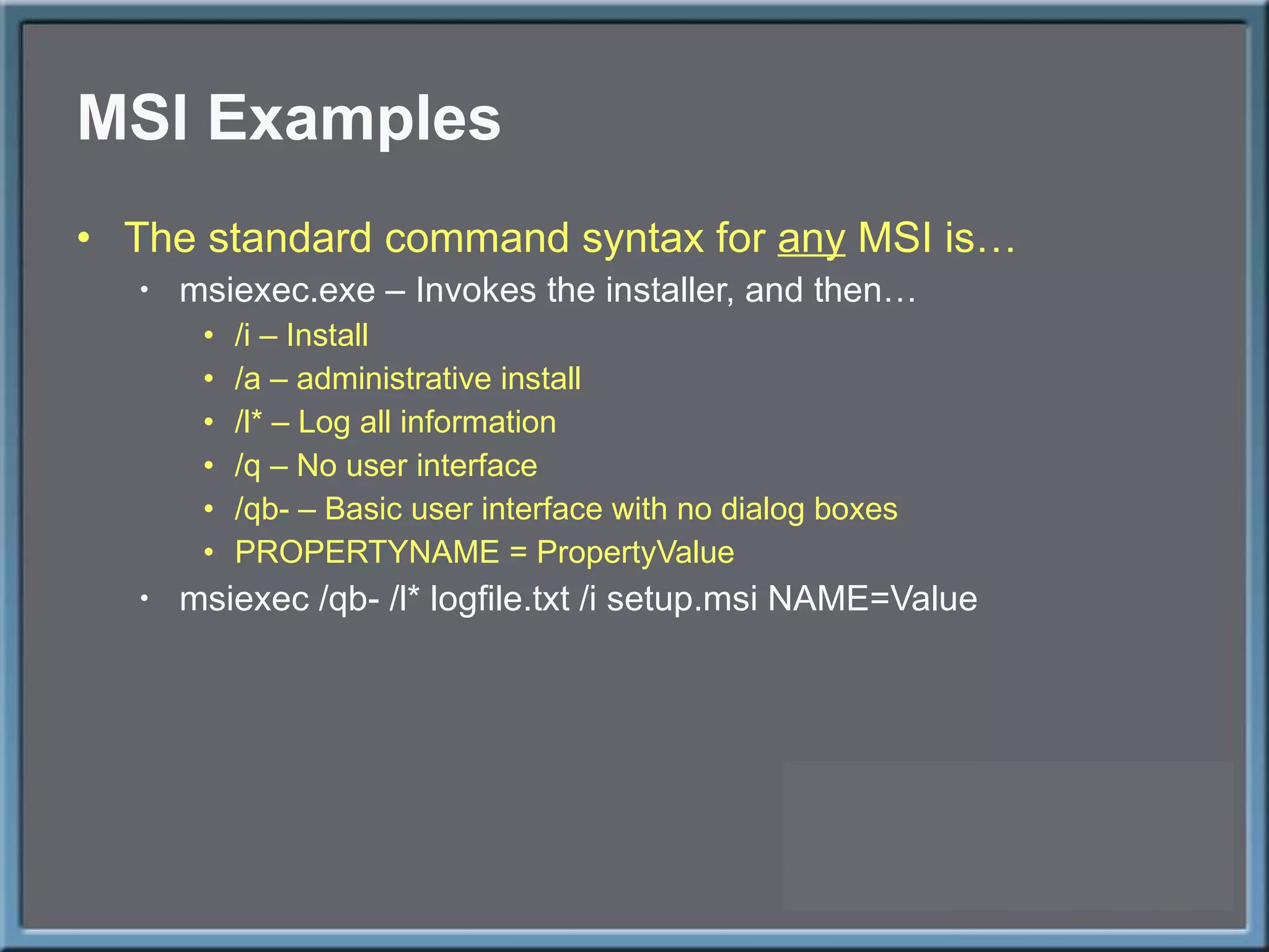 MSI Examples The standard command syntax for  any  MSI is… msiexec.exe – Invokes the installer, and then… /i – Install /a – administrative install /l* – Log all information /q – No user interface /qb- – Basic user interface with no dialog boxes PROPERTYNAME = PropertyValue msiexec /qb- /l* logfile.txt /i setup.msi NAME=Value 