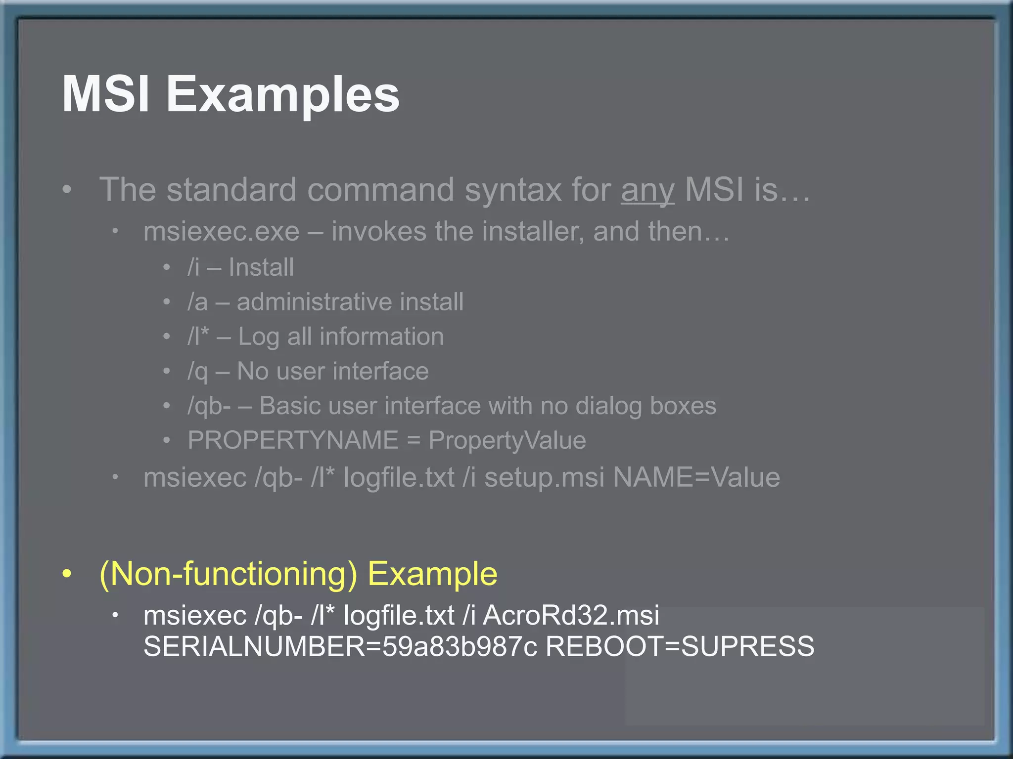 MSI Examples The standard command syntax for  any  MSI is… msiexec.exe – invokes the installer, and then… /i – Install /a – administrative install /l* – Log all information /q – No user interface /qb- – Basic user interface with no dialog boxes PROPERTYNAME = PropertyValue msiexec /qb- /l* logfile.txt /i setup.msi NAME=Value (Non-functioning) Example msiexec /qb- /l* logfile.txt /i AcroRd32.msi SERIALNUMBER=59a83b987c REBOOT=SUPRESS 