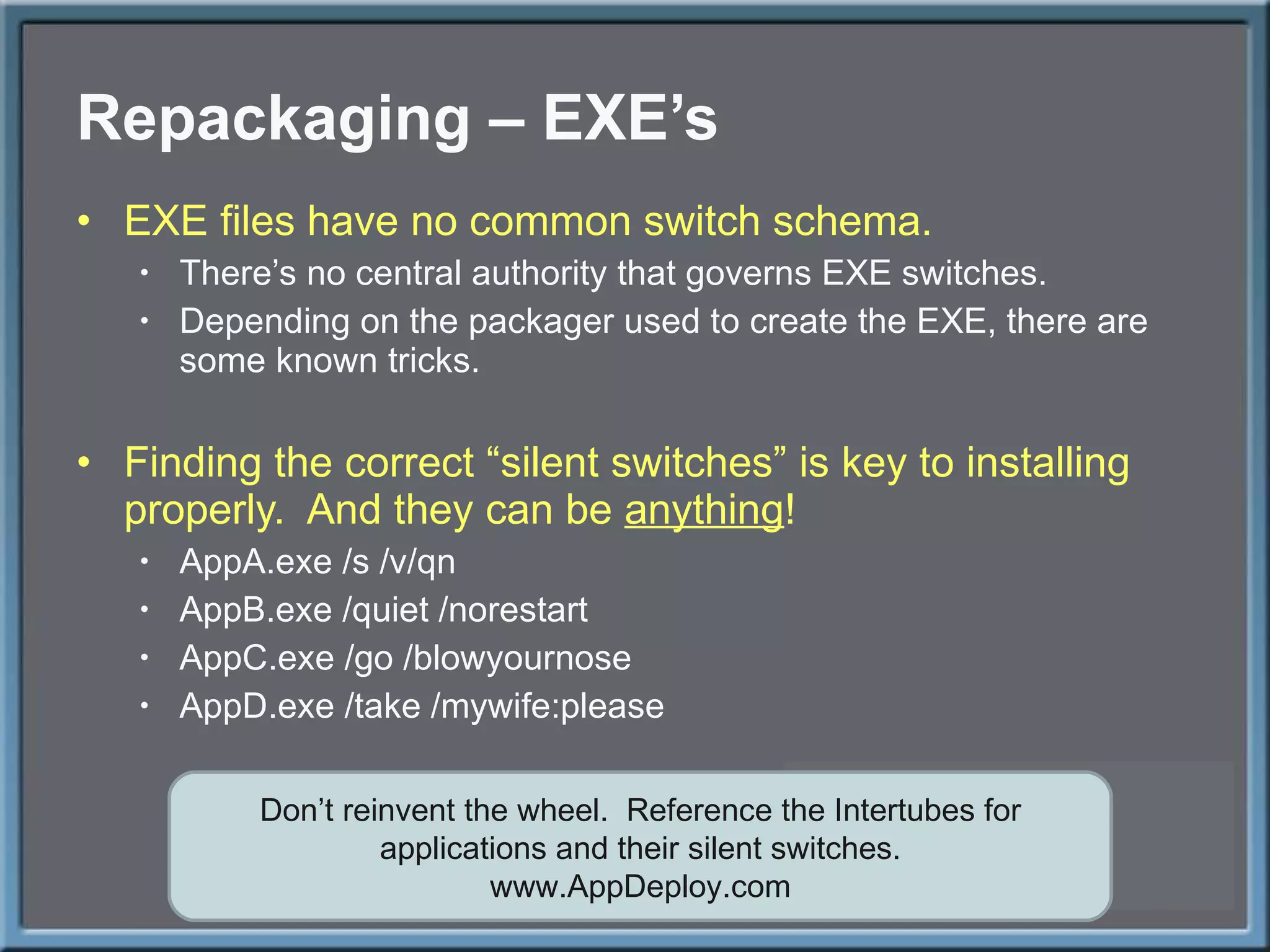 Repackaging – EXE ’s EXE files have no common switch schema. There ’s no central authority that governs EXE switches. Depending on the packager used to create the EXE, there are some known tricks. Finding the correct  “silent switches” is key to installing properly.  And they can be  anything ! AppA.exe /s /v/qn AppB.exe /quiet /norestart AppC.exe /go /blowyournose AppD.exe /take /mywife:please Don ’t reinvent the wheel.  Reference the Intertubes for applications and their silent switches. www.AppDeploy.com 