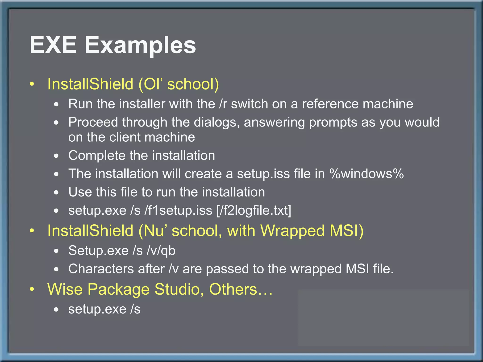 EXE Examples InstallShield (Ol ’ school) Run the installer with the /r switch on a reference machine Proceed through the dialogs, answering prompts as you would on the client machine Complete the installation The installation will create a setup.iss file in %windows% Use this file to run the installation setup.exe /s /f1setup.iss [/f2logfile.txt] InstallShield (Nu ’ school, with Wrapped MSI) Setup.exe /s /v/qb Characters after /v are passed to the wrapped MSI file. Wise Package Studio, Others… setup.exe /s 