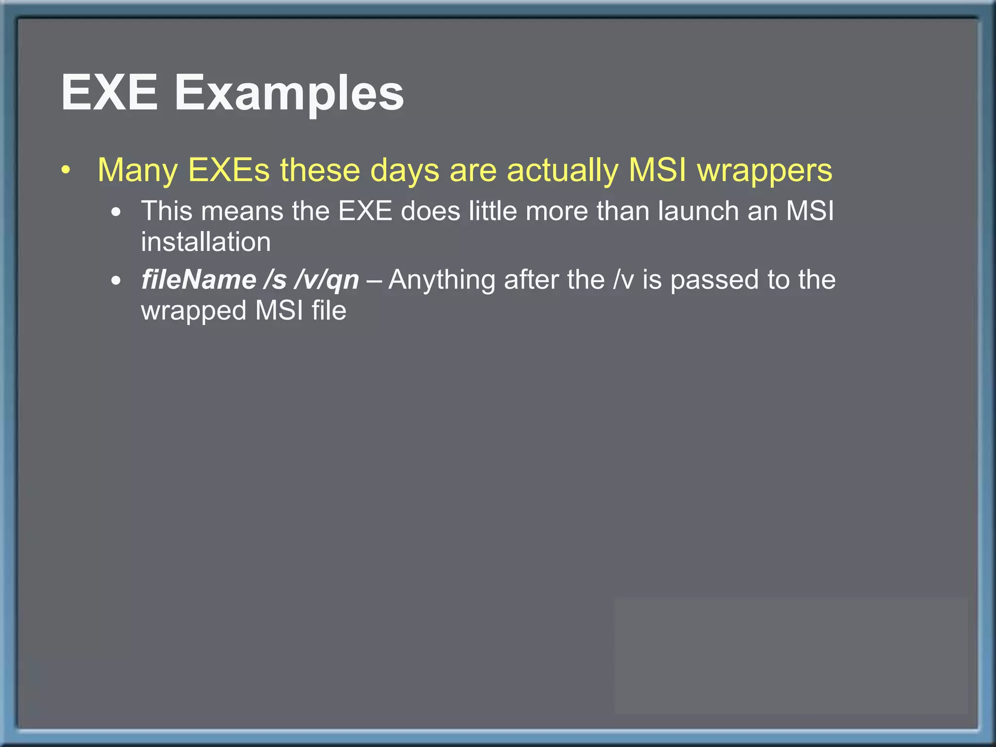 EXE Examples Many EXEs these days are actually MSI wrappers This means the EXE does little more than launch an MSI installation fileName /s /v/qn  – Anything after the /v is passed to the wrapped MSI file 
