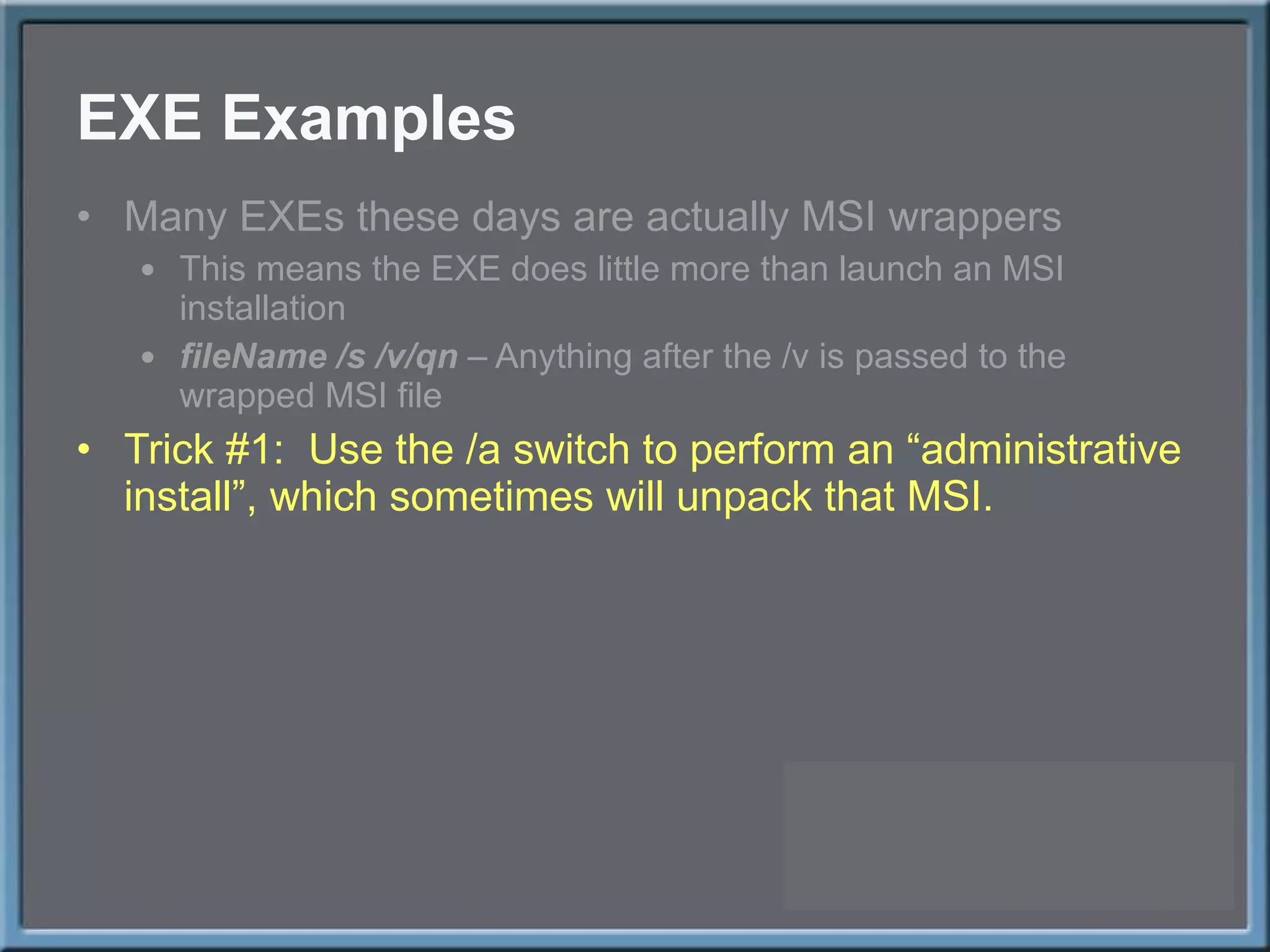 EXE Examples Many EXEs these days are actually MSI wrappers This means the EXE does little more than launch an MSI installation fileName /s /v/qn  – Anything after the /v is passed to the wrapped MSI file Trick #1:  Use the /a switch to perform an  “administrative install”, which sometimes will unpack that MSI. 
