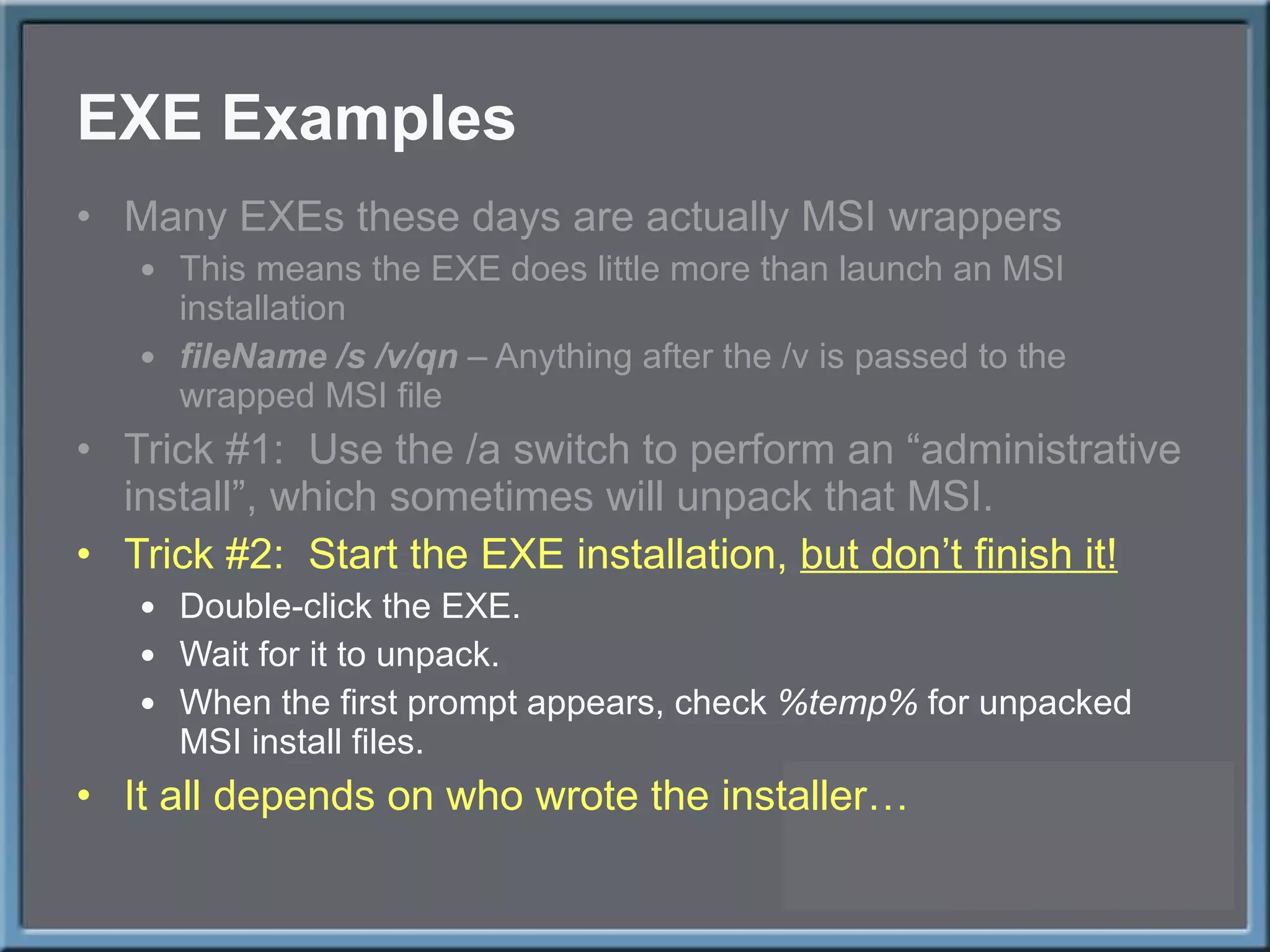 EXE Examples Many EXEs these days are actually MSI wrappers This means the EXE does little more than launch an MSI installation fileName /s /v/qn  – Anything after the /v is passed to the wrapped MSI file Trick #1:  Use the /a switch to perform an  “administrative install”, which sometimes will unpack that MSI. Trick #2:  Start the EXE installation,  but don ’t finish it! Double-click the EXE. Wait for it to unpack. When the first prompt appears, check  %temp%  for unpacked MSI install files. It all depends on who wrote the installer… 