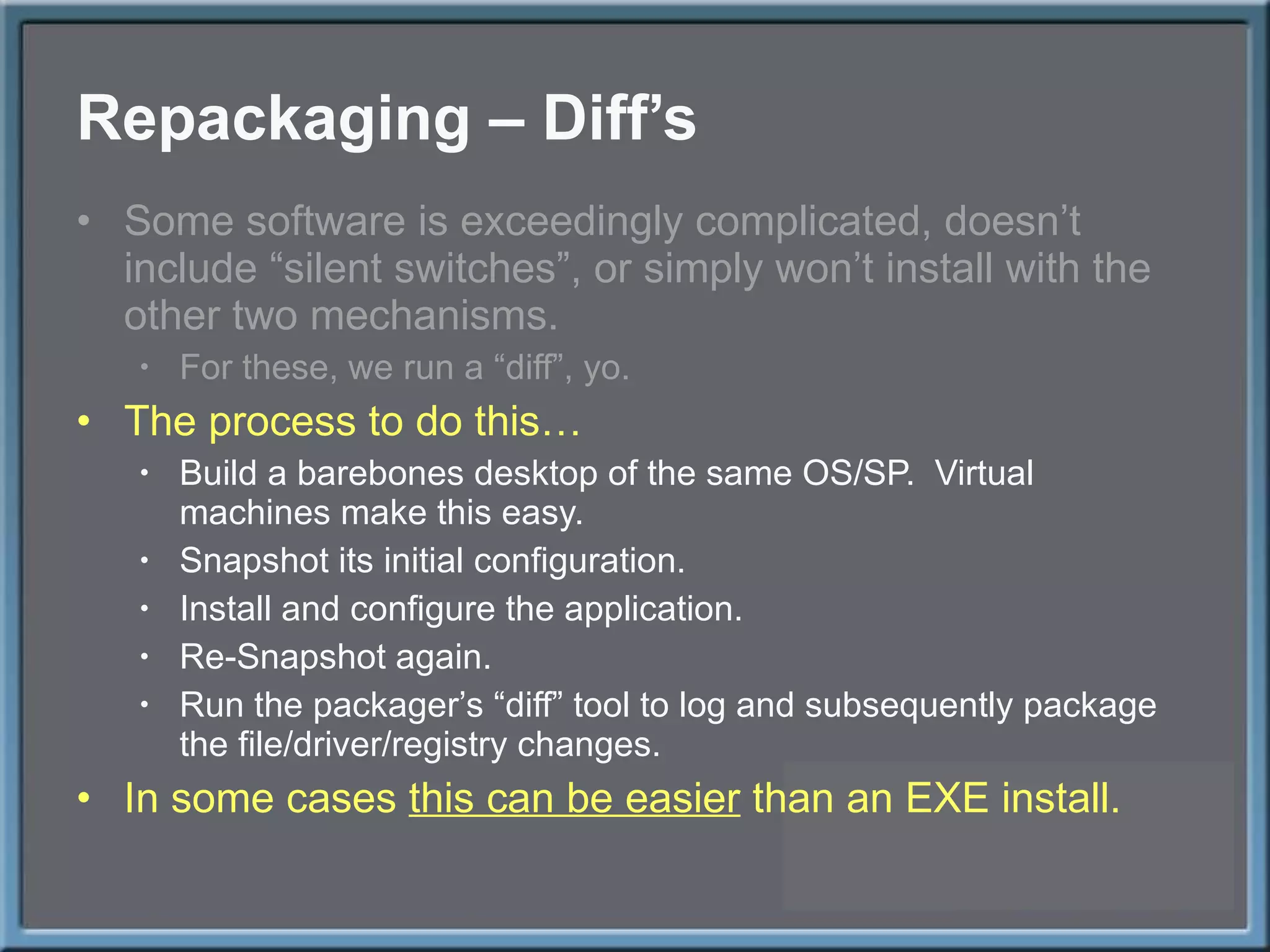 Repackaging – Diff ’s Some software is exceedingly complicated, doesn ’t include “silent switches”, or simply won’t install with the other two mechanisms. For these, we run a  “diff”, yo. The process to do this… Build a barebones desktop of the same OS/SP.  Virtual machines make this easy. Snapshot its initial configuration. Install and configure the application. Re-Snapshot again. Run the packager ’s “diff” tool to log and subsequently package the file/driver/registry changes. In some cases  this can be easier  than an EXE install. 
