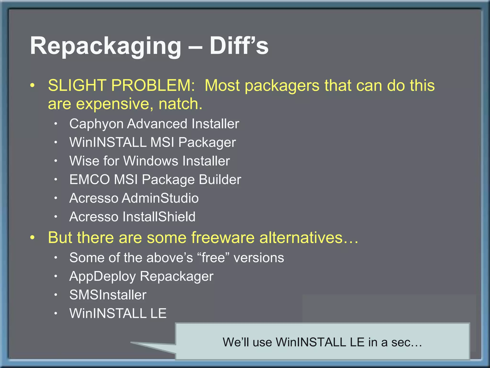 Repackaging – Diff ’s SLIGHT PROBLEM:  Most packagers that can do this are expensive, natch. Caphyon Advanced Installer WinINSTALL MSI Packager Wise for Windows Installer EMCO MSI Package Builder Acresso AdminStudio Acresso InstallShield But there are some freeware alternatives… Some of the above ’s “free” versions AppDeploy Repackager SMSInstaller WinINSTALL LE We ’ll use WinINSTALL LE in a sec… 