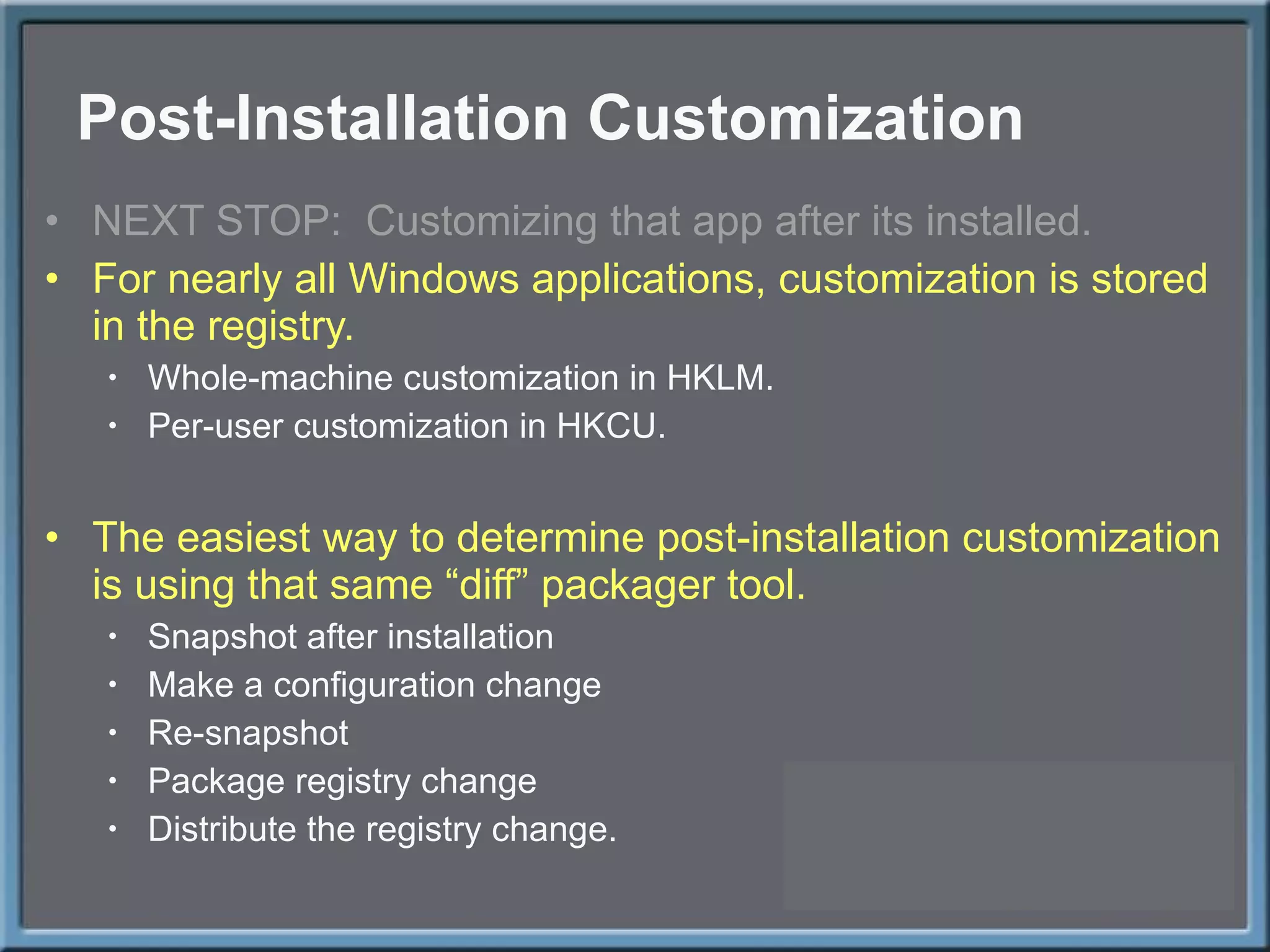 Post-Installation Customization NEXT STOP:  Customizing that app after its installed. For nearly all Windows applications, customization is stored in the registry. Whole-machine customization in HKLM. Per-user customization in HKCU. The easiest way to determine post-installation customization is using that same  “diff” packager tool. Snapshot after installation Make a configuration change Re-snapshot Package registry change Distribute the registry change. 