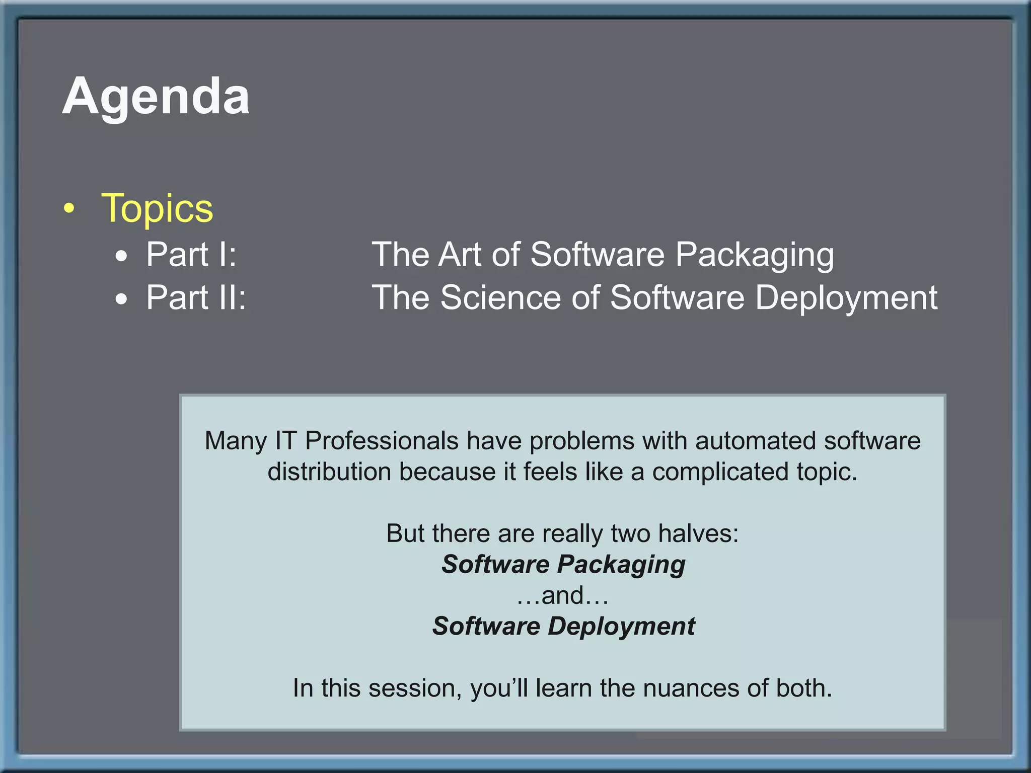 Agenda Topics Part I: The Art of Software Packaging Part II: The Science of Software Deployment Many IT Professionals have problems with automated software distribution because it feels like a complicated topic. But there are really two halves: Software Packaging … and… Software Deployment In this session, you ’ll learn the nuances of both. 