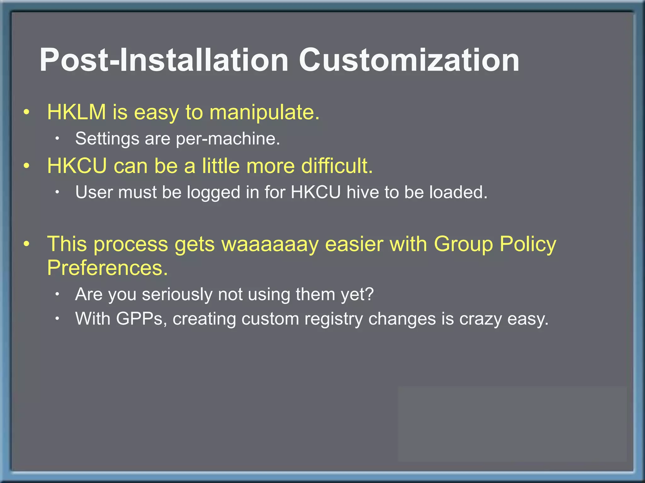 Post-Installation Customization HKLM is easy to manipulate. Settings are per-machine. HKCU can be a little more difficult. User must be logged in for HKCU hive to be loaded. This process gets waaaaaay easier with Group Policy Preferences. Are you seriously not using them yet? With GPPs, creating custom registry changes is crazy easy. 