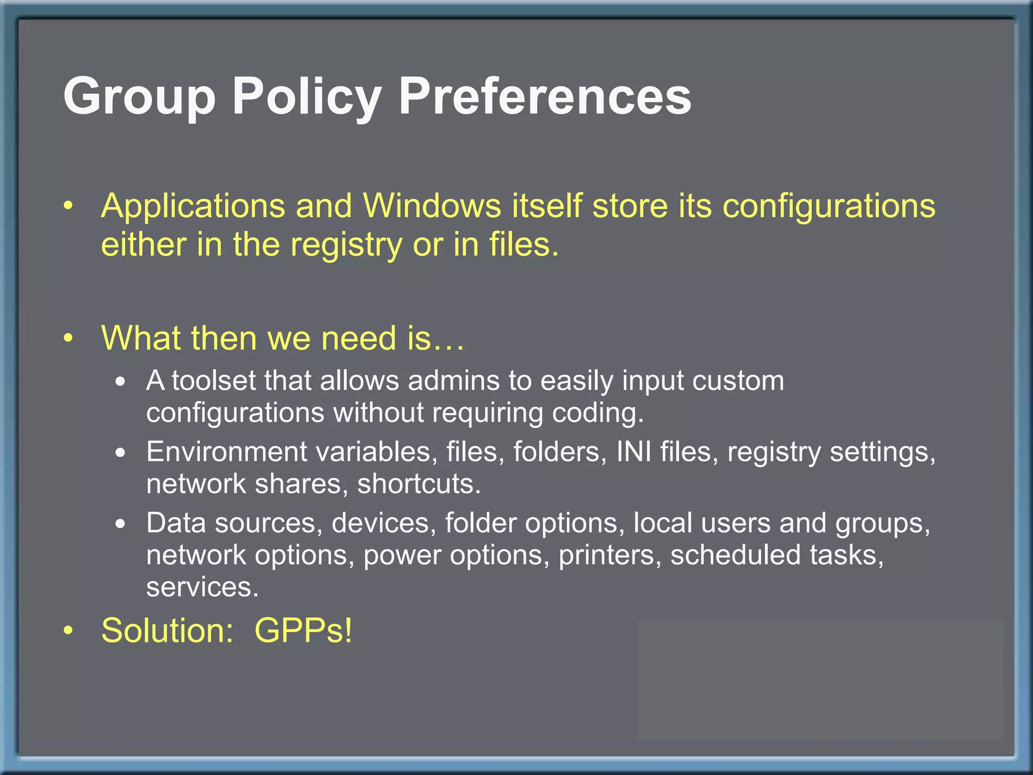 Group Policy Preferences Applications and Windows itself store its configurations either in the registry or in files. What then we need is… A toolset that allows admins to easily input custom configurations without requiring coding. Environment variables, files, folders, INI files, registry settings, network shares, shortcuts. Data sources, devices, folder options, local users and groups, network options, power options, printers, scheduled tasks, services. Solution:  GPPs! 