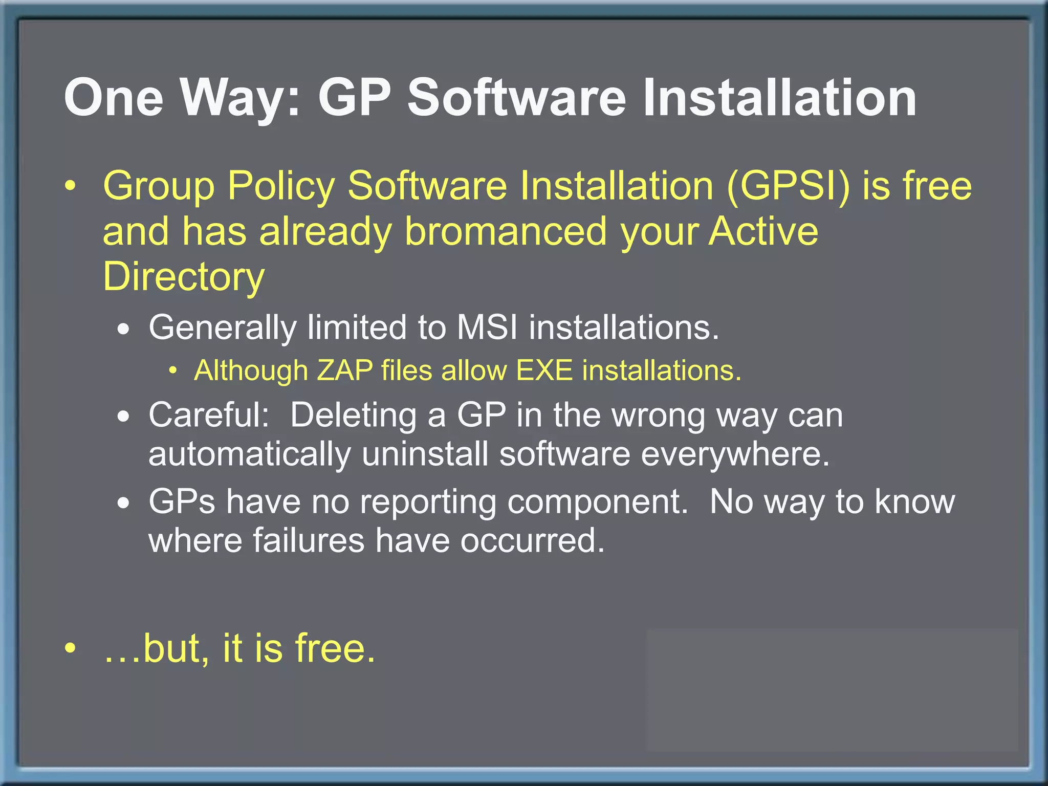 One Way: GP Software Installation Group Policy Software Installation (GPSI) is free and has already bromanced your Active Directory Generally limited to MSI installations. Although ZAP files allow EXE installations. Careful:  Deleting a GP in the wrong way can automatically uninstall software everywhere. GPs have no reporting component.  No way to know where failures have occurred. … but, it is free. 